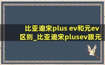 比亚迪宋plus ev和元ev区别_比亚迪宋plusev跟元plusev区别